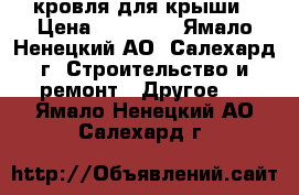 кровля для крыши › Цена ­ 12 000 - Ямало-Ненецкий АО, Салехард г. Строительство и ремонт » Другое   . Ямало-Ненецкий АО,Салехард г.